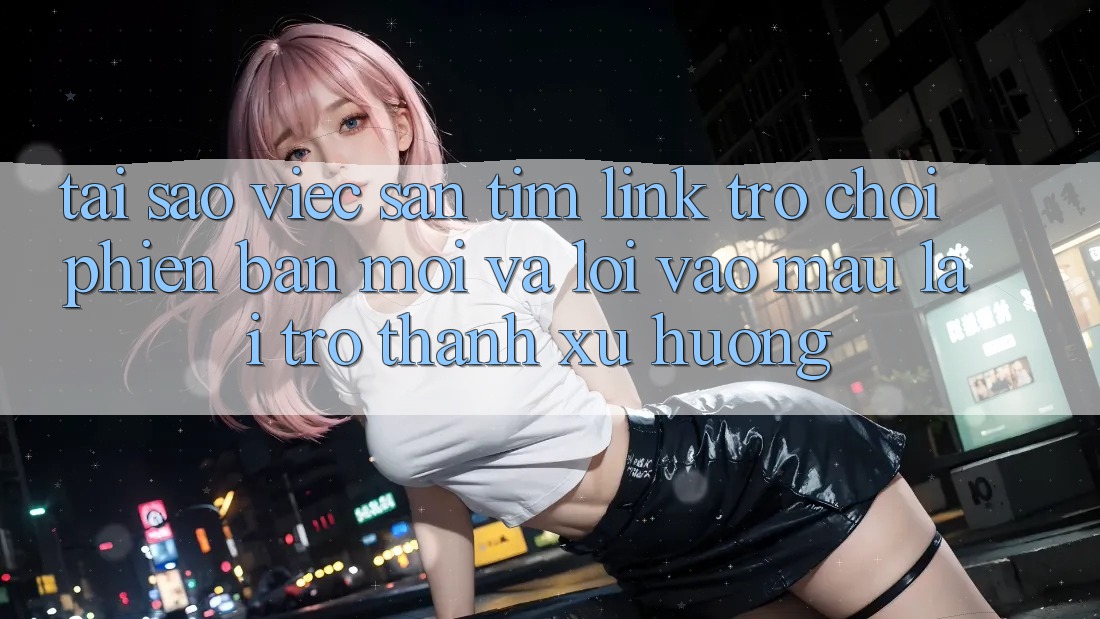 Tại sao việc săn tìm “Link Trò chơi Phiên bản mới” và “Lối Vào Mau” lại trở thành xu hướng?