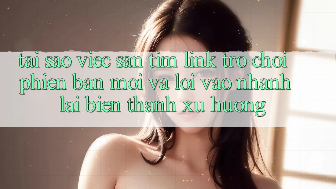 Tại sao việc săn tìm “Link Trò chơi Phiên bản mới” và “Lối Vào Nhanh” lại biến thành xu hướng?