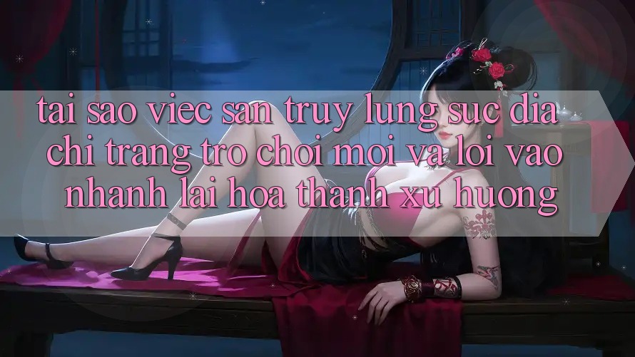 Tại sao việc săn truy lùng sục “Địa chỉ trang Trò chơi Mới” và “Lối Vào Nhanh” lại hóa thành xu hướng?