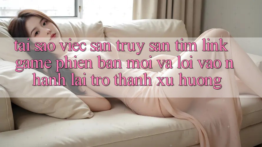 Tại sao việc săn truy săn tìm “Link Game Phiên bản mới” và “Lối Vào Nhanh” lại trở thành xu hướng?