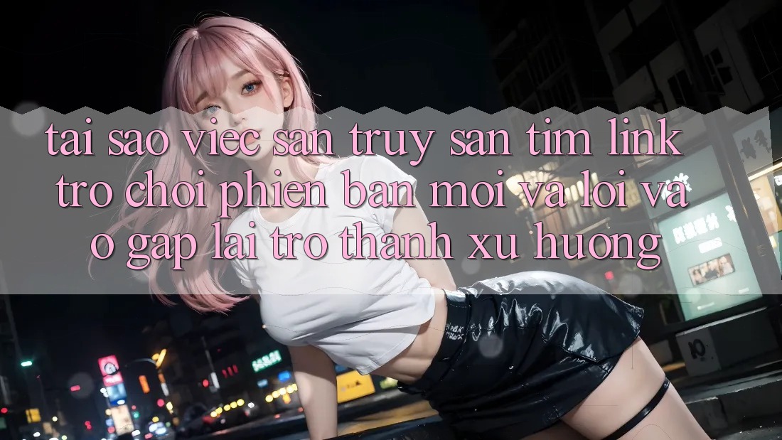 Tại sao việc săn truy săn tìm “Link Trò chơi Phiên bản mới” và “Lối Vào Gấp” lại trở thành xu hướng?