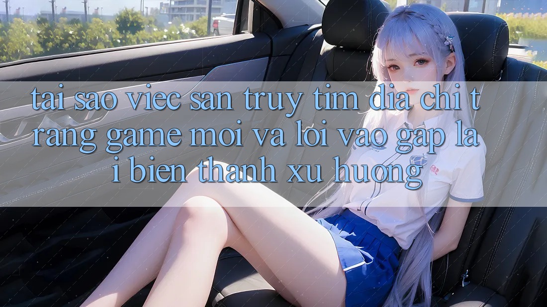Tại sao việc săn truy tìm “Địa chỉ trang Game Mới” và “Lối Vào Gấp” lại biến thành xu hướng? Tại sao việc săn truy tìm “Địa chỉ trang Game Mới” và “Lối Vào Gấp” lại biến thành xu hướng?