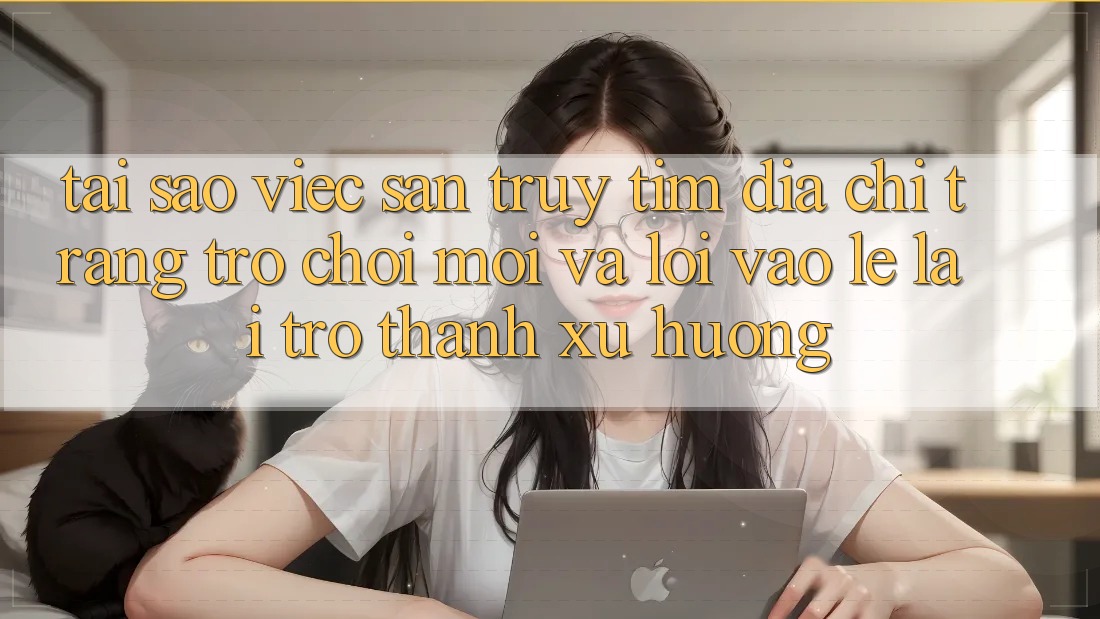 Tại sao việc săn truy tìm “Địa chỉ trang Trò chơi Mới” và “Lối Vào Lẹ” lại trở thành xu hướng?