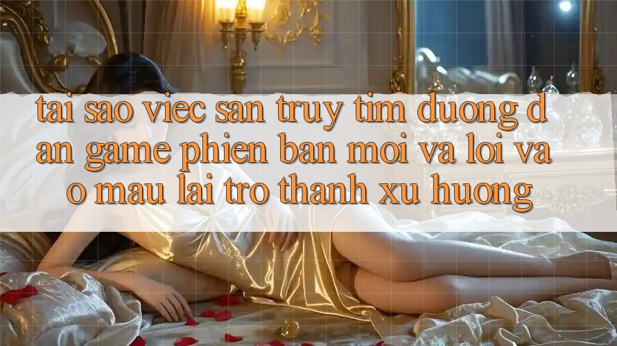 Tại sao việc săn truy tìm “Đường dẫn Game Phiên bản mới” và “Lối Vào Mau” lại trở thành xu hướng?