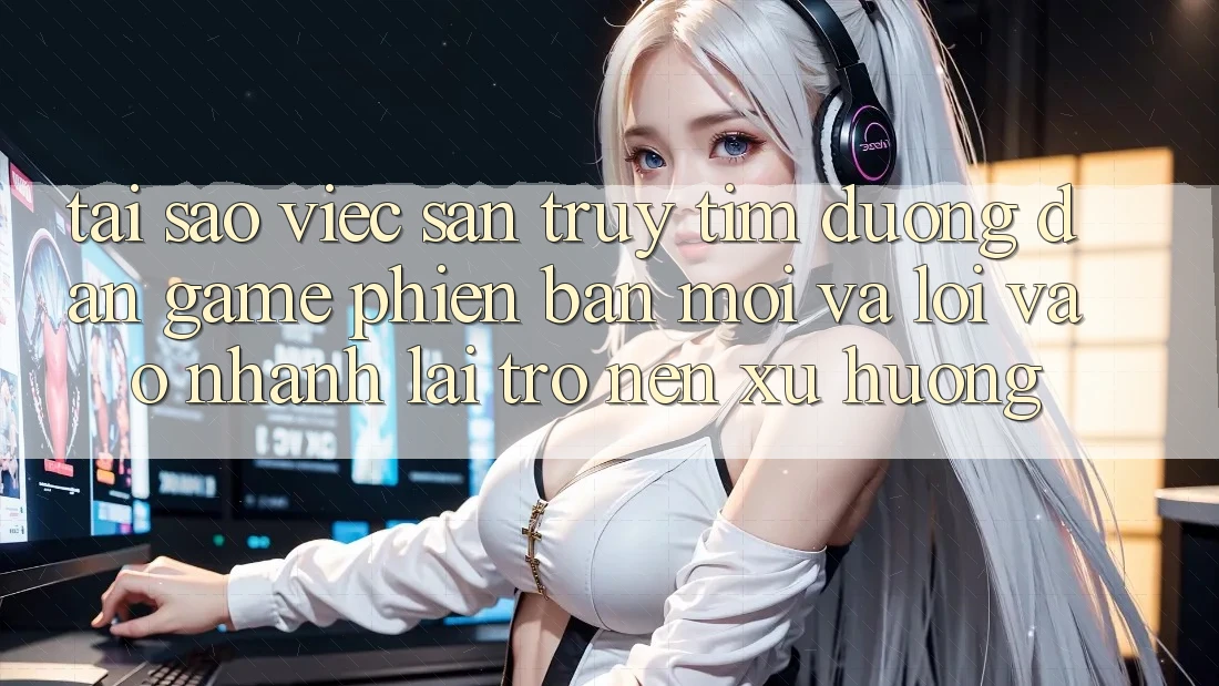 Tại sao việc săn truy tìm “Đường dẫn Game Phiên bản mới” và “Lối Vào Nhanh” lại trở nên xu hướng?