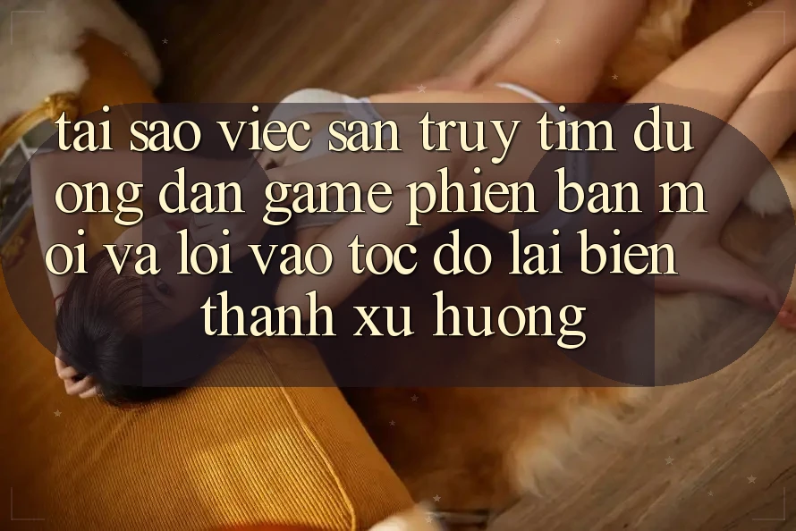 Tại sao việc săn truy tìm “Đường dẫn Game Phiên bản mới” và “Lối Vào Tốc độ” lại biến thành xu hướng?