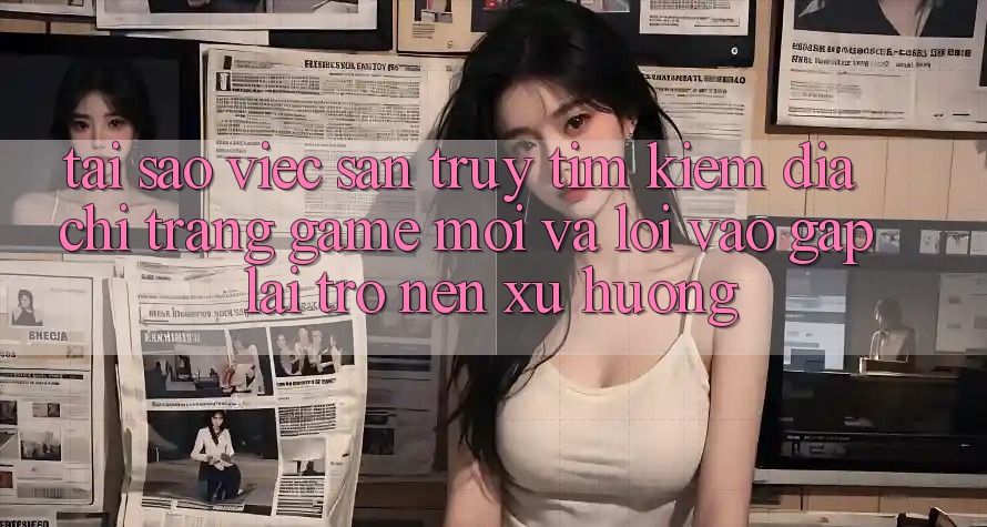 Tại sao việc săn truy tìm kiếm “Địa chỉ trang Game Mới” và “Lối Vào Gấp” lại trở nên xu hướng? Tại sao việc săn truy tìm kiếm “Địa chỉ trang Game Mới” và “Lối Vào Gấp” lại trở nên xu hướng?