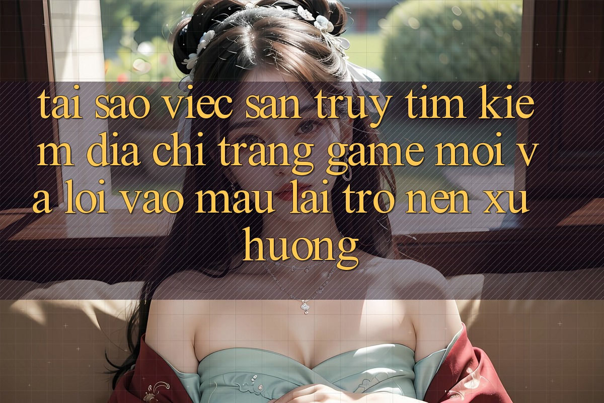 Tại sao việc săn truy tìm kiếm “Địa chỉ trang Game Mới” và “Lối Vào Mau” lại trở nên xu hướng?