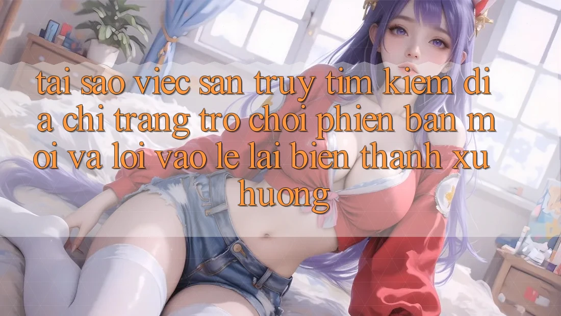Tại sao việc săn truy tìm kiếm “Địa chỉ trang Trò chơi Phiên bản mới” và “Lối Vào Lẹ” lại biến thành xu hướng?