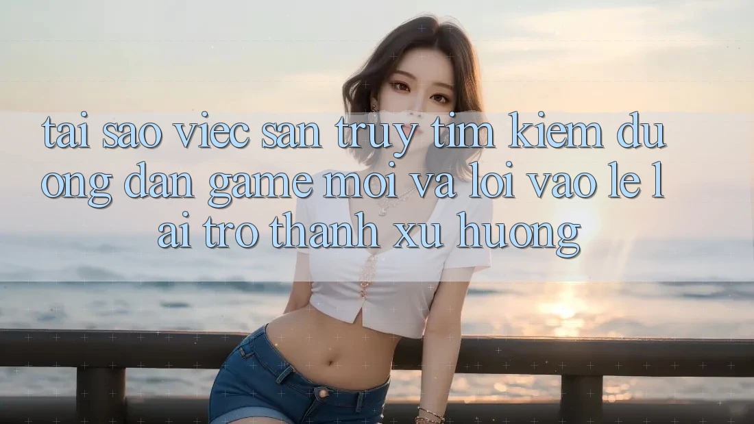 Tại sao việc săn truy tìm kiếm “Đường dẫn Game Mới” và “Lối Vào Lẹ” lại trở thành xu hướng?