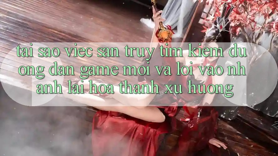 Tại sao việc săn truy tìm kiếm “Đường dẫn Game Mới” và “Lối Vào Nhanh” lại hóa thành xu hướng?