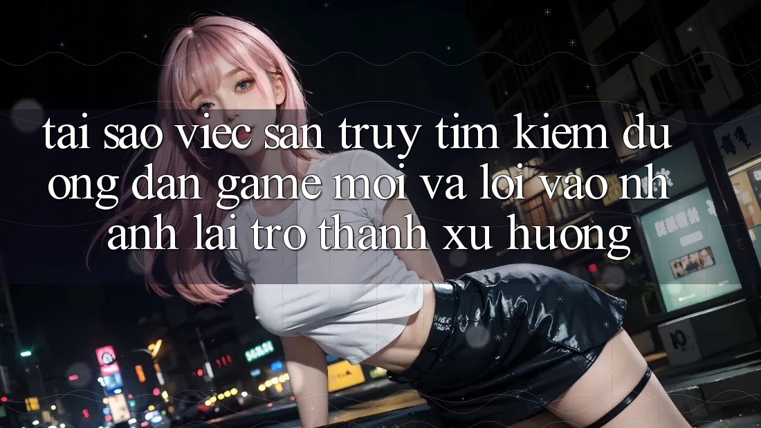 Tại sao việc săn truy tìm kiếm “Đường dẫn Game Mới” và “Lối Vào Nhanh” lại trở thành xu hướng?