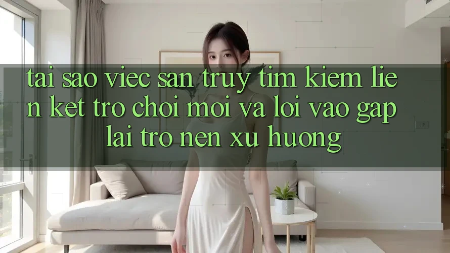 Tại sao việc săn truy tìm kiếm “Liên kết Trò chơi Mới” và “Lối Vào Gấp” lại trở nên xu hướng?