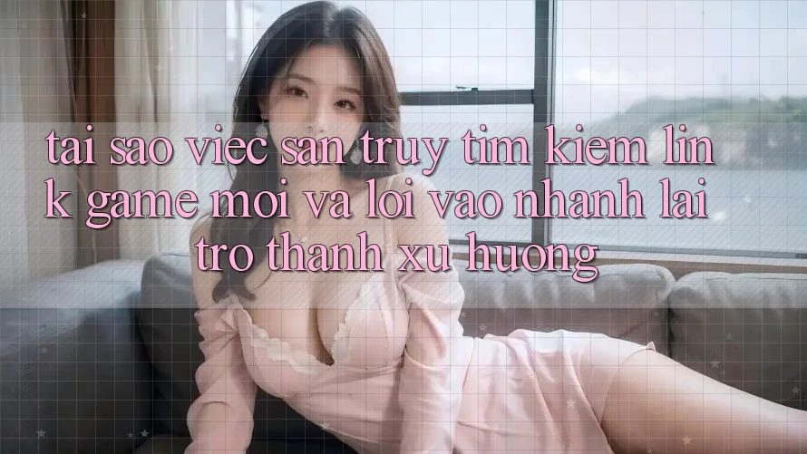 Tại sao việc săn truy tìm kiếm “Link Game Mới” và “Lối Vào Nhanh” lại trở thành xu hướng?