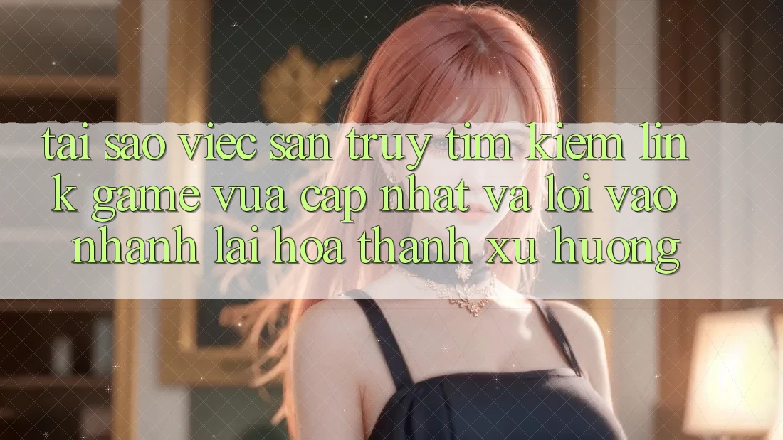 Tại sao việc săn truy tìm kiếm “Link Game Vừa cập nhật” và “Lối Vào Nhanh” lại hóa thành xu hướng?
