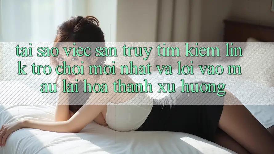 Tại sao việc săn truy tìm kiếm “Link Trò chơi Mới nhất” và “Lối Vào Mau” lại hóa thành xu hướng?
