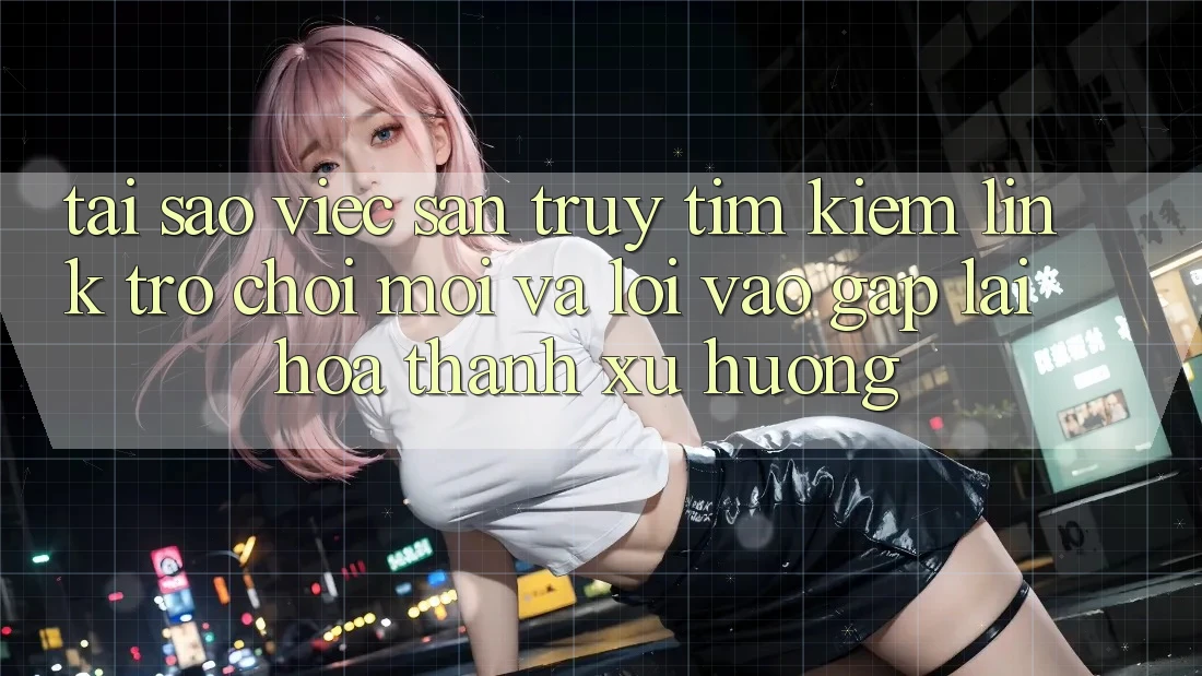 Tại sao việc săn truy tìm kiếm “Link Trò chơi Mới” và “Lối Vào Gấp” lại hóa thành xu hướng?