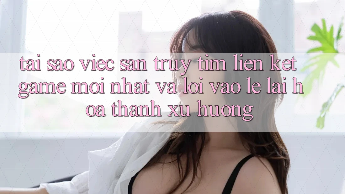 Tại sao việc săn truy tìm “Liên kết Game Mới nhất” và “Lối Vào Lẹ” lại hóa thành xu hướng?