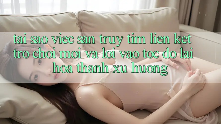 Tại sao việc săn truy tìm “Liên kết Trò chơi Mới” và “Lối Vào Tốc độ” lại hóa thành xu hướng?