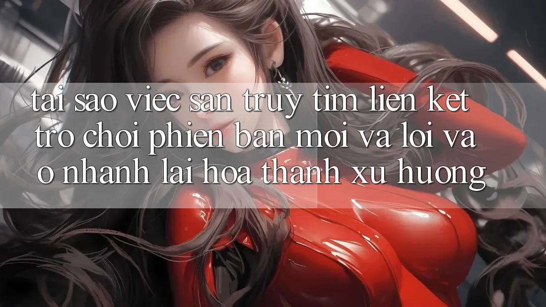 Tại sao việc săn truy tìm “Liên kết Trò chơi Phiên bản mới” và “Lối Vào Nhanh” lại hóa thành xu hướng?