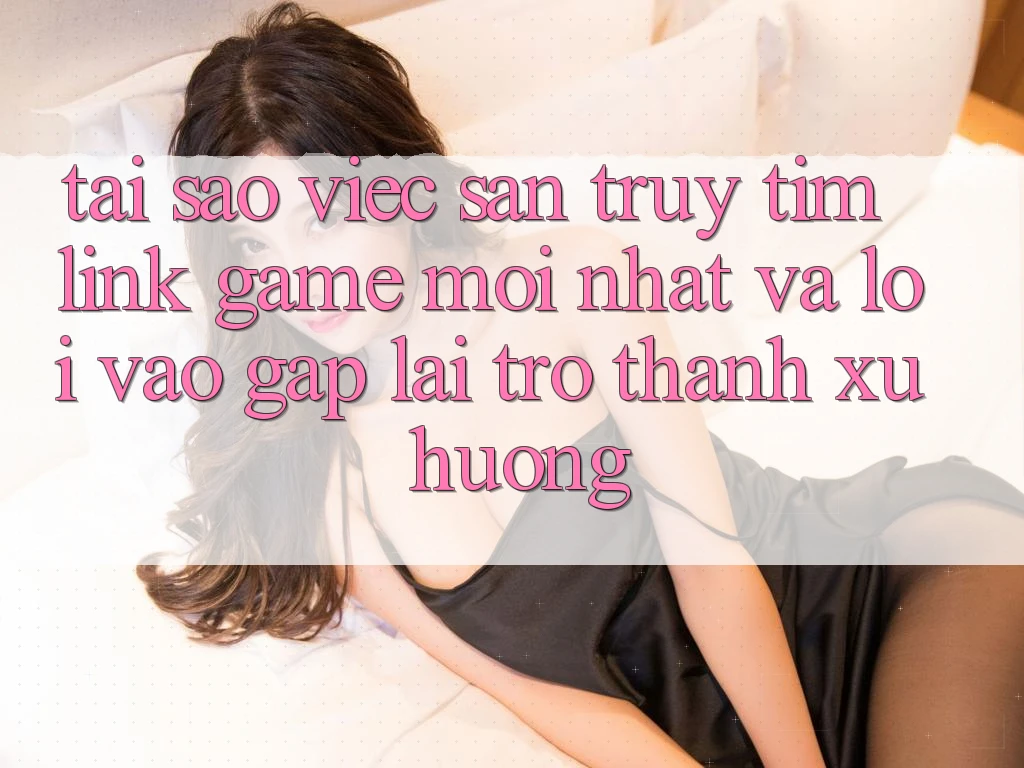 Tại sao việc săn truy tìm “Link Game Mới nhất” và “Lối Vào Gấp” lại trở thành xu hướng?