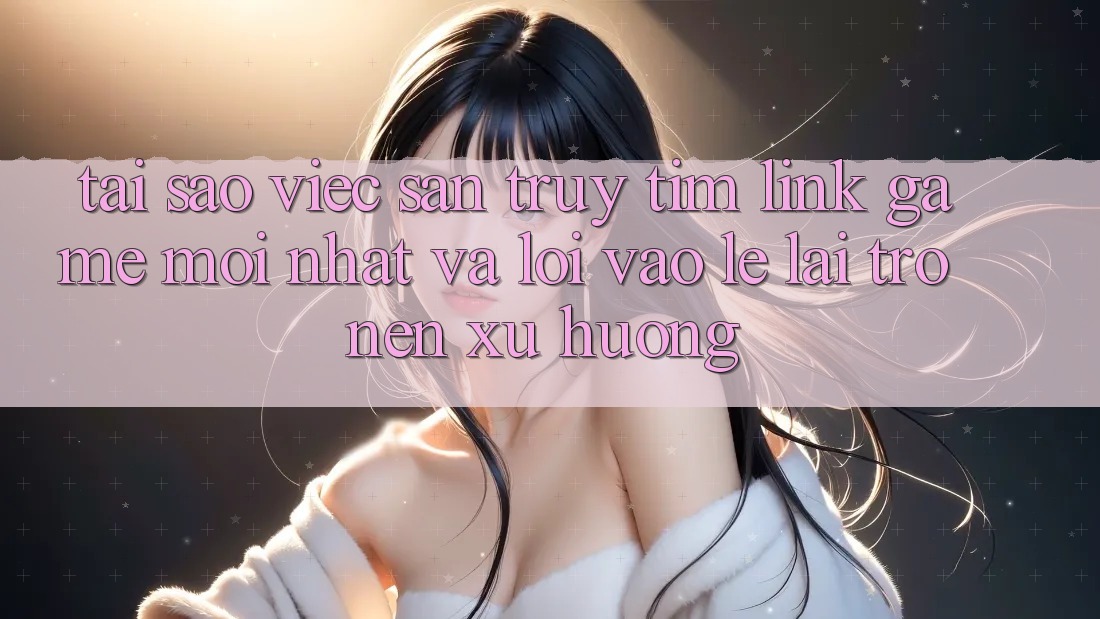 Tại sao việc săn truy tìm “Link Game Mới nhất” và “Lối Vào Lẹ” lại trở nên xu hướng?