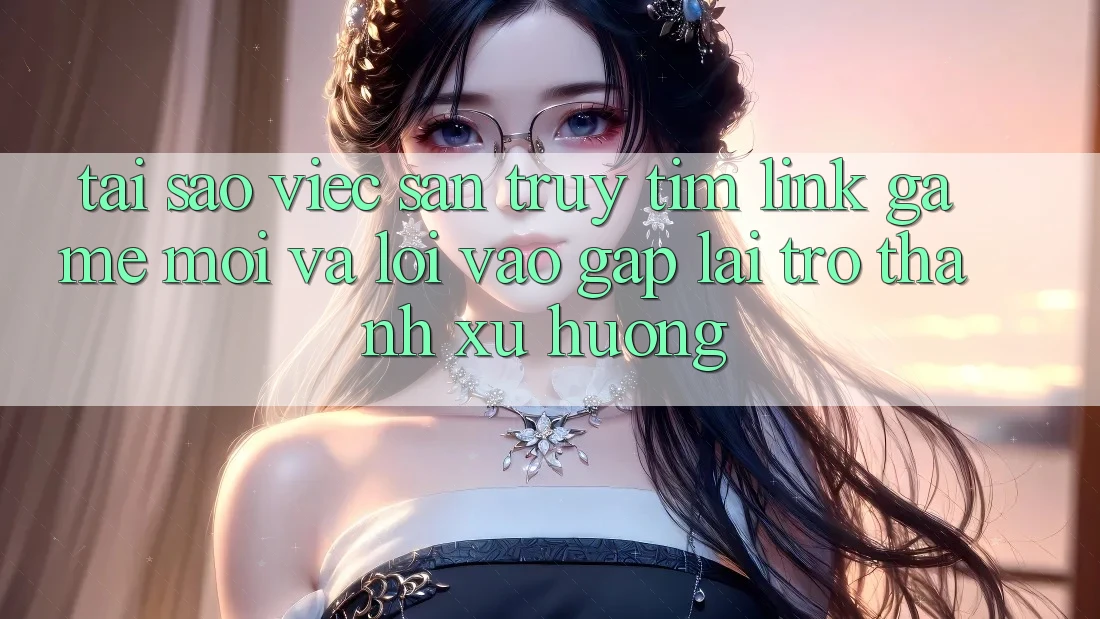 Tại sao việc săn truy tìm “Link Game Mới” và “Lối Vào Gấp” lại trở thành xu hướng?