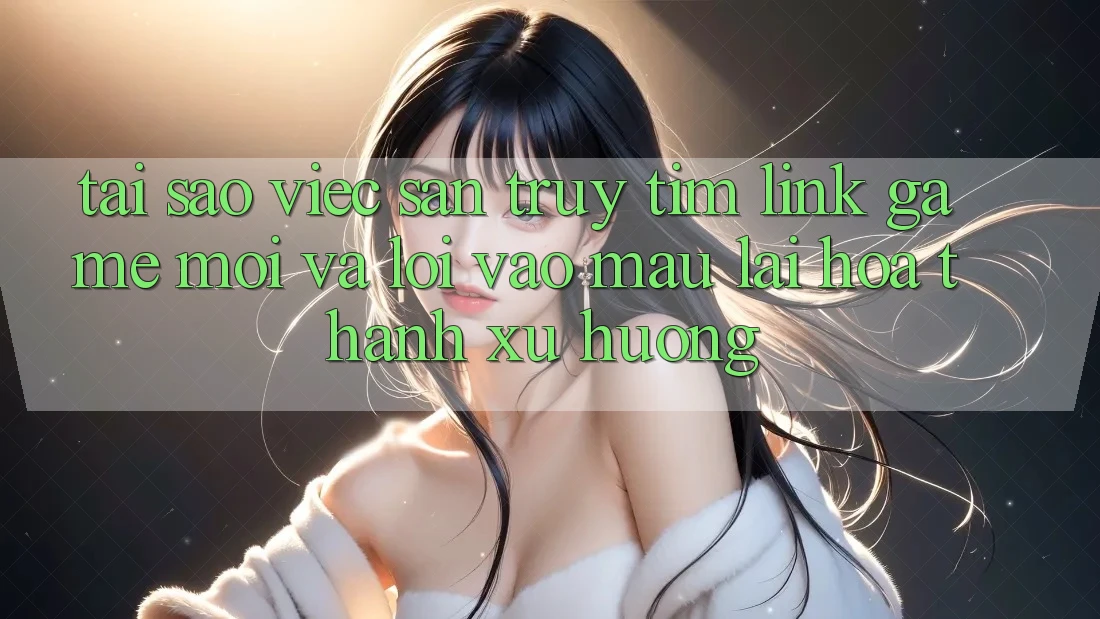 Tại sao việc săn truy tìm “Link Game Mới” và “Lối Vào Mau” lại hóa thành xu hướng?
