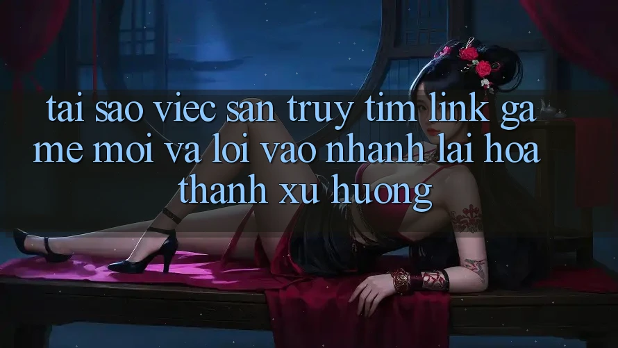 Tại sao việc săn truy tìm “Link Game Mới” và “Lối Vào Nhanh” lại hóa thành xu hướng?