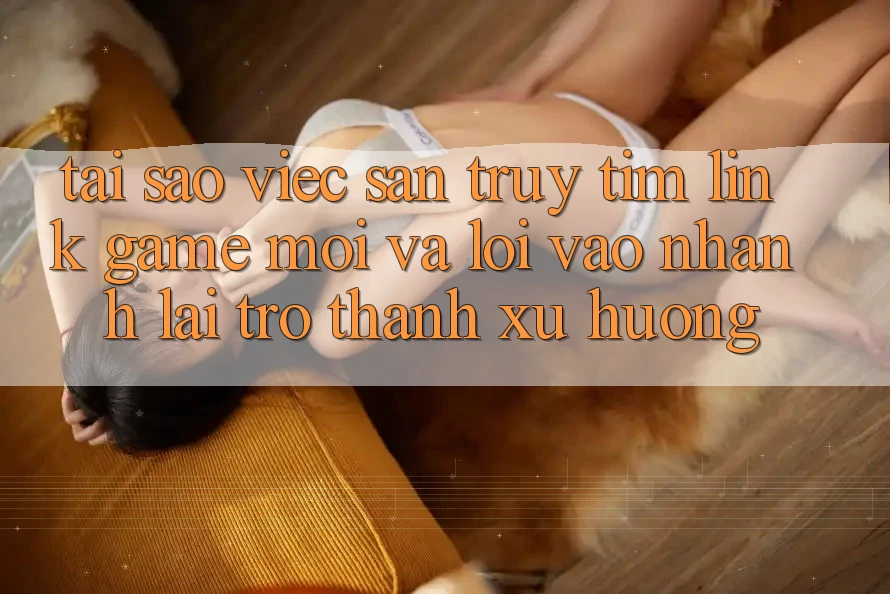Tại sao việc săn truy tìm “Link Game Mới” và “Lối Vào Nhanh” lại trở thành xu hướng?