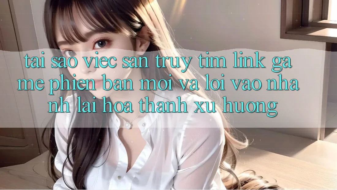Tại sao việc săn truy tìm “Link Game Phiên bản mới” và “Lối Vào Nhanh” lại hóa thành xu hướng?