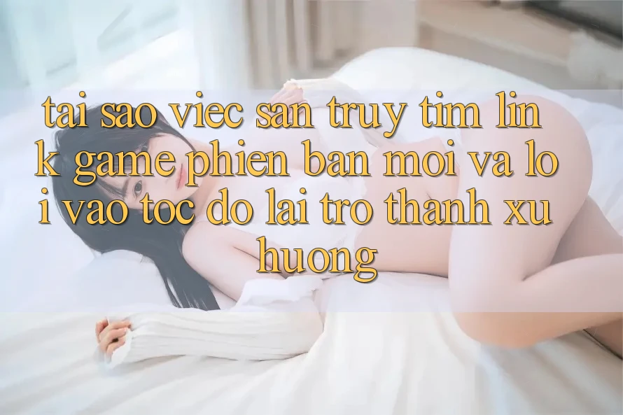 Tại sao việc săn truy tìm “Link Game Phiên bản mới” và “Lối Vào Tốc độ” lại trở thành xu hướng?