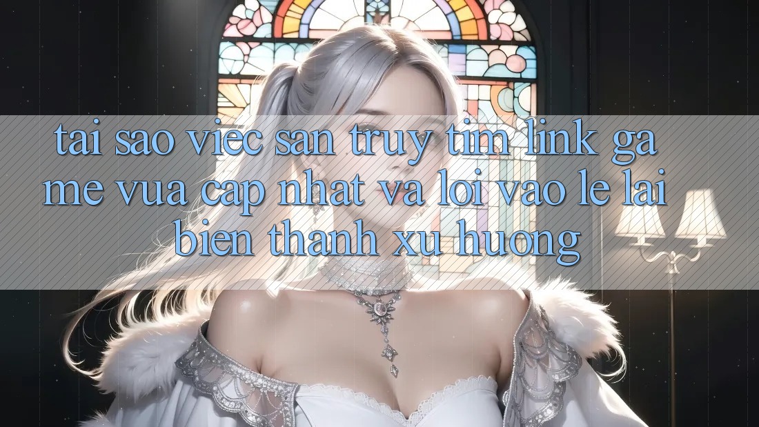 Tại sao việc săn truy tìm “Link Game Vừa cập nhật” và “Lối Vào Lẹ” lại biến thành xu hướng?