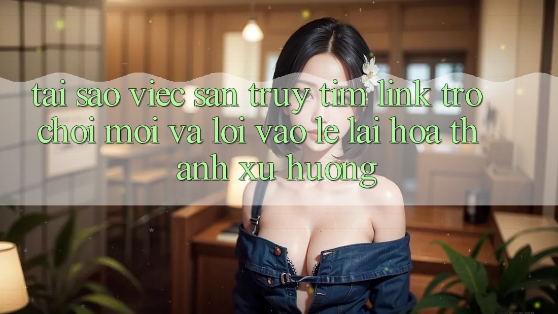Tại sao việc săn truy tìm “Link Trò chơi Mới” và “Lối Vào Lẹ” lại hóa thành xu hướng?
