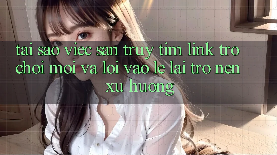 Tại sao việc săn truy tìm “Link Trò chơi Mới” và “Lối Vào Lẹ” lại trở nên xu hướng?