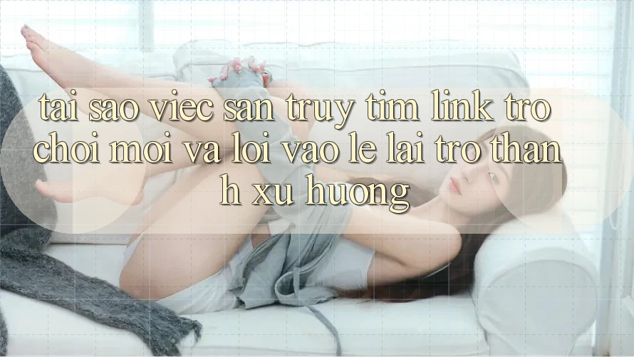 Tại sao việc săn truy tìm “Link Trò chơi Mới” và “Lối Vào Lẹ” lại trở thành xu hướng?