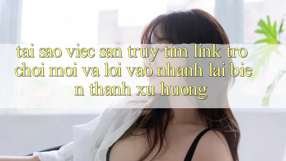 Tại sao việc săn truy tìm “Link Trò chơi Mới” và “Lối Vào Nhanh” lại biến thành xu hướng?