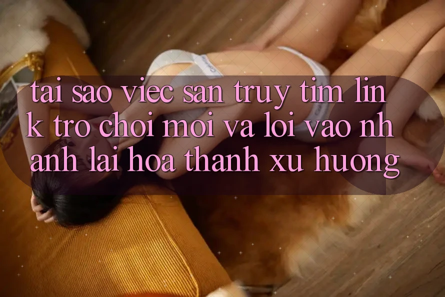 Tại sao việc săn truy tìm “Link Trò chơi Mới” và “Lối Vào Nhanh” lại hóa thành xu hướng?