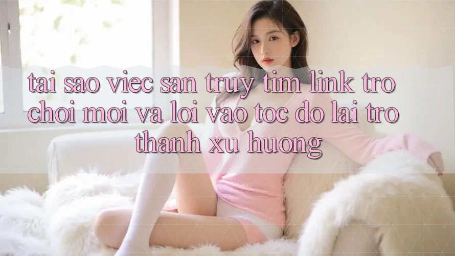 Tại sao việc săn truy tìm “Link Trò chơi Mới” và “Lối Vào Tốc độ” lại trở thành xu hướng?