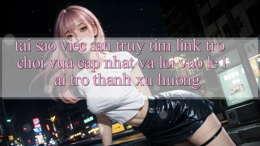 Tại sao việc săn truy tìm “Link Trò chơi Vừa cập nhật” và “Lối Vào Lẹ” lại trở thành xu hướng?