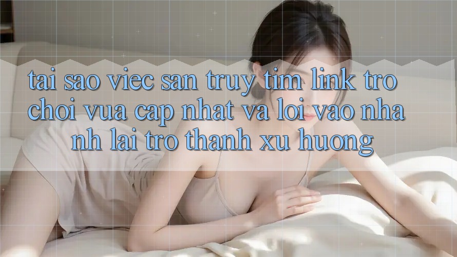 Tại sao việc săn truy tìm “Link Trò chơi Vừa cập nhật” và “Lối Vào Nhanh” lại trở thành xu hướng?