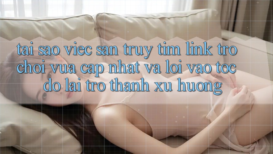Tại sao việc săn truy tìm “Link Trò chơi Vừa cập nhật” và “Lối Vào Tốc độ” lại trở thành xu hướng?