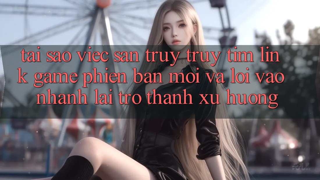 Tại sao việc săn truy truy tìm “Link Game Phiên bản mới” và “Lối Vào Nhanh” lại trở thành xu hướng?
