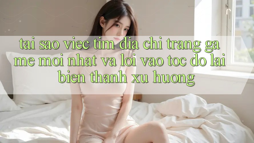Tại sao việc tìm “Địa chỉ trang Game Mới nhất” và “Lối Vào Tốc độ” lại biến thành xu hướng?