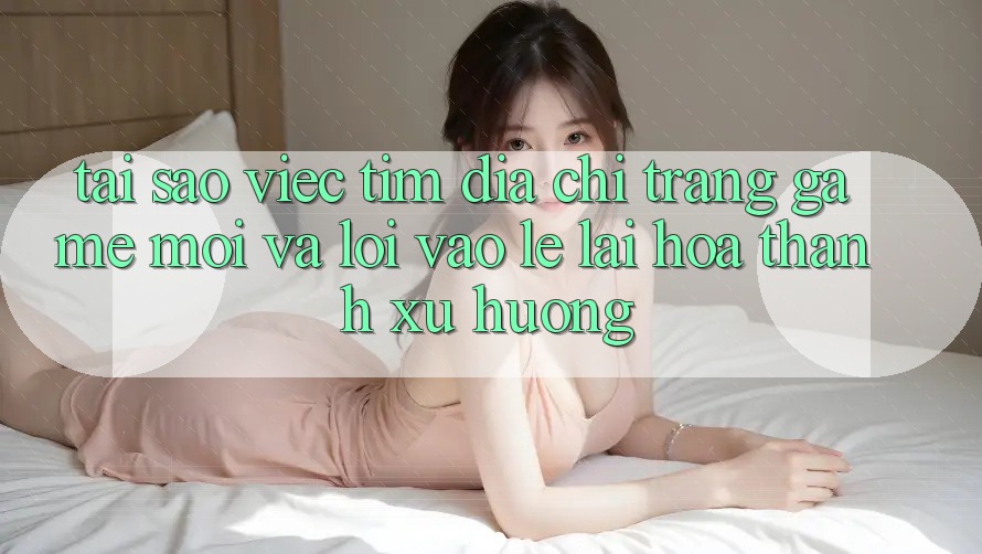 Tại sao việc tìm “Địa chỉ trang Game Mới” và “Lối Vào Lẹ” lại hóa thành xu hướng?
