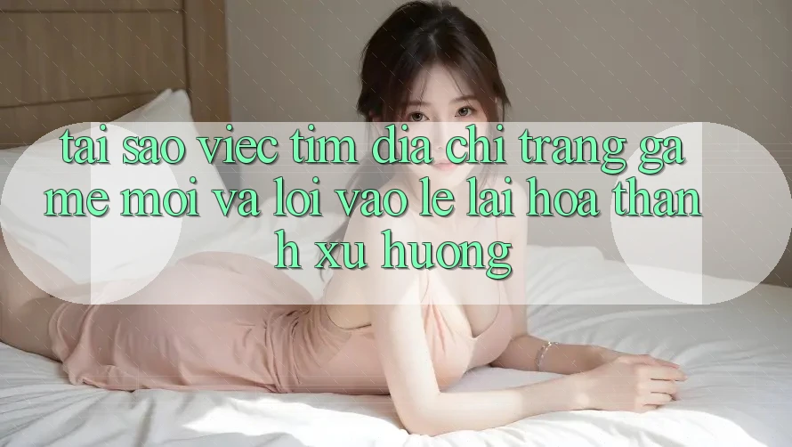 Tại sao việc tìm “Địa chỉ trang Game Mới” và “Lối Vào Lẹ” lại hóa thành xu hướng?