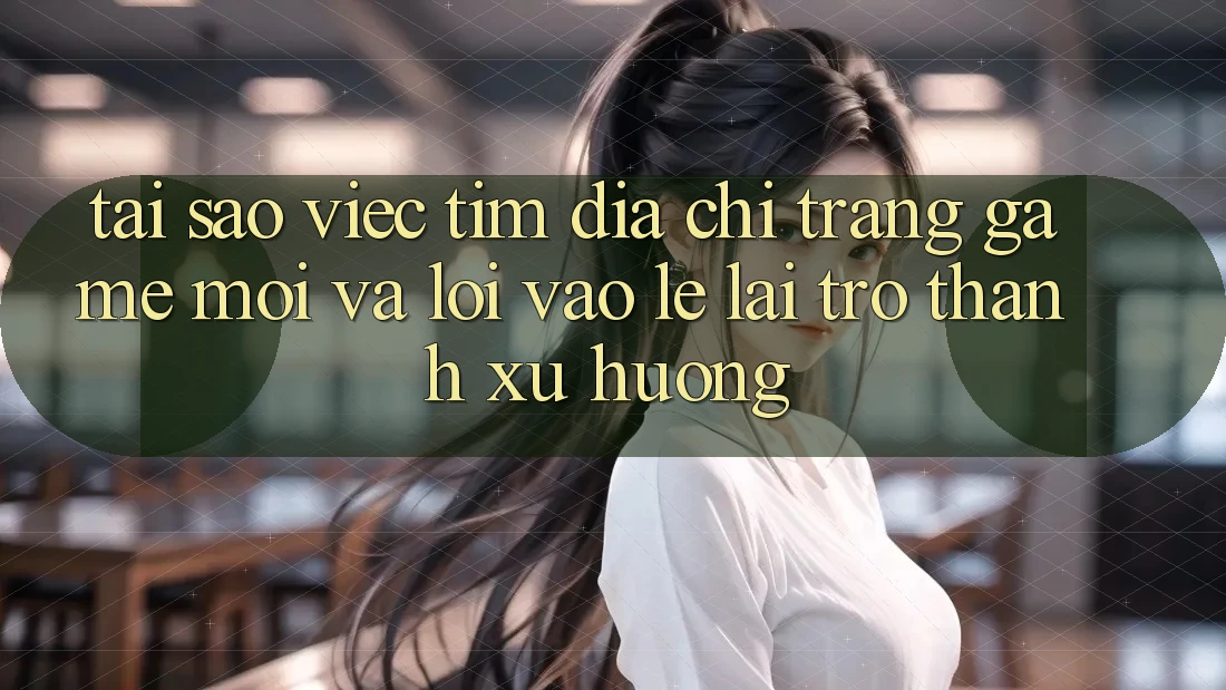 Tại sao việc tìm “Địa chỉ trang Game Mới” và “Lối Vào Lẹ” lại trở thành xu hướng?