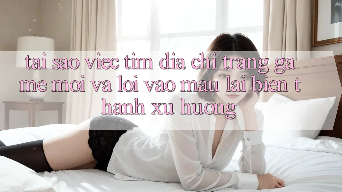 Tại sao việc tìm “Địa chỉ trang Game Mới” và “Lối Vào Mau” lại biến thành xu hướng?