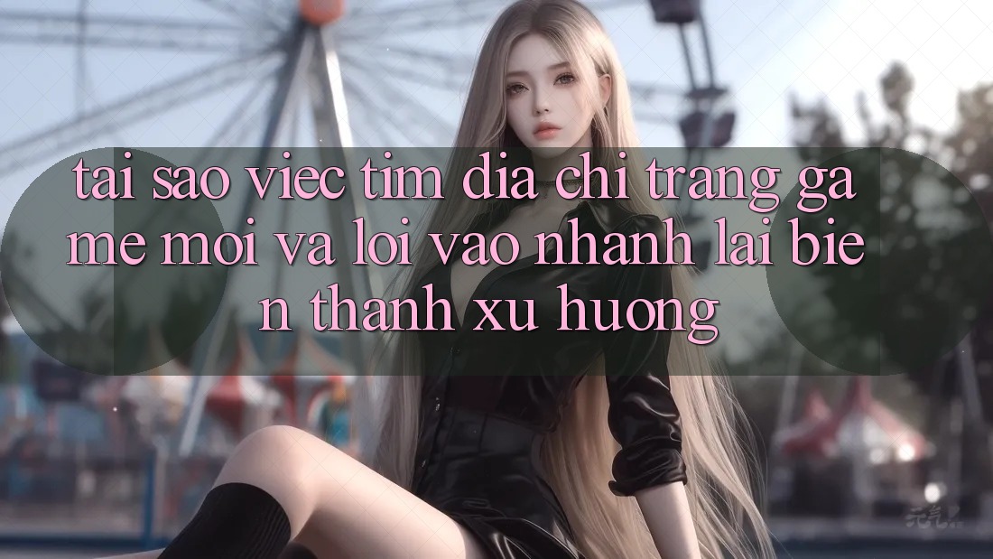 Tại sao việc tìm “Địa chỉ trang Game Mới” và “Lối Vào Nhanh” lại biến thành xu hướng?
