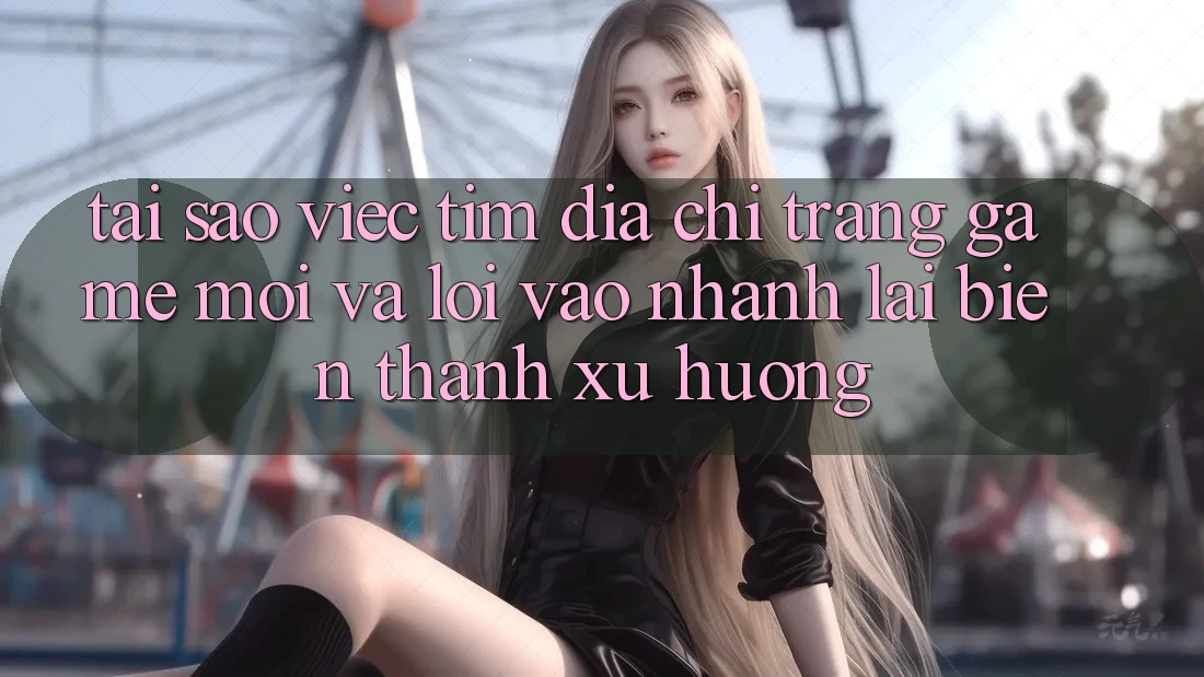 Tại sao việc tìm “Địa chỉ trang Game Mới” và “Lối Vào Nhanh” lại biến thành xu hướng?